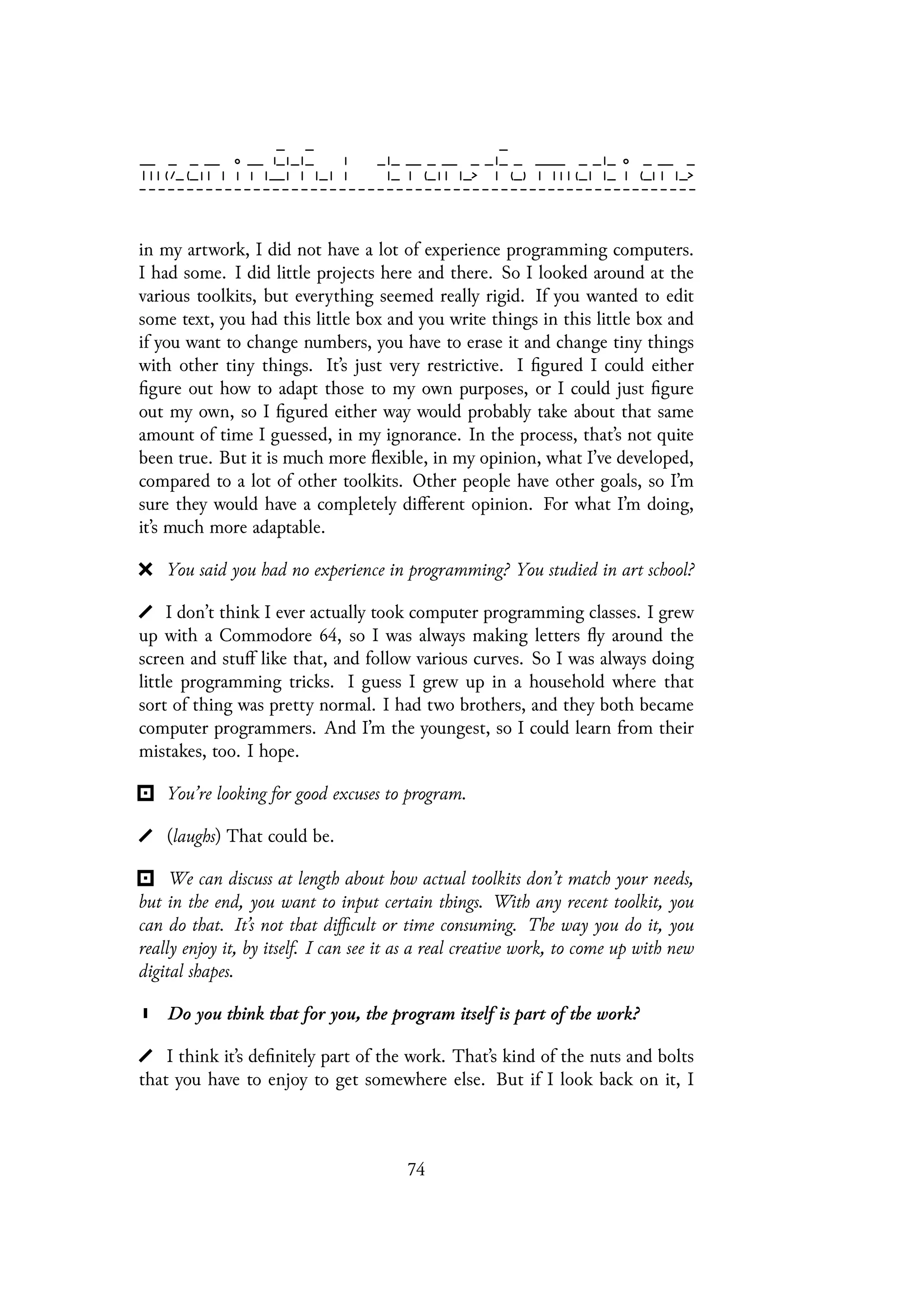 in my artwork, I did not have a lot of experience programming computers.
I had some. I did little projects here and there. So I looked around at the
various toolkits, but everything seemed really rigid. If you wanted to edit
some text, you had this little box and you write things in this little box and
if you want to change numbers, you have to erase it and change tiny things
with other tiny things. It’s just very restrictive. I figured I could either
figure out how to adapt those to my own purposes, or I could just figure
out my own, so I figured either way would probably take about that same
amount of time I guessed, in my ignorance. In the process, that’s not quite
been true. But it is much more flexible, in my opinion, what I’ve developed,
compared to a lot of other toolkits. Other people have other goals, so I’m
sure they would have a completely different opinion. For what I’m doing,
it’s much more adaptable.
You said you had no experience in programming? You studied in art school?
I don’t think I ever actually took computer programming classes. I grew
up with a Commodore 64, so I was always making letters fly around the
screen and stuff like that, and follow various curves. So I was always doing
little programming tricks. I guess I grew up in a household where that
sort of thing was pretty normal. I had two brothers, and they both became
computer programmers. And I’m the youngest, so I could learn from their
mistakes, too. I hope.
You’re looking for good excuses to program.
(laughs) That could be.
We can discuss at length about how actual toolkits don’t match your needs,
but in the end, you want to input certain things. With any recent toolkit, you
can do that. It’s not that difficult or time consuming. The way you do it, you
really enjoy it, by itself. I can see it as a real creative work, to come up with new
digital shapes.
Do you think that for you, the program itself is part of the work?
I think it’s definitely part of the work. That’s kind of the nuts and bolts
that you have to enjoy to get somewhere else. But if I look back on it, I
74
 