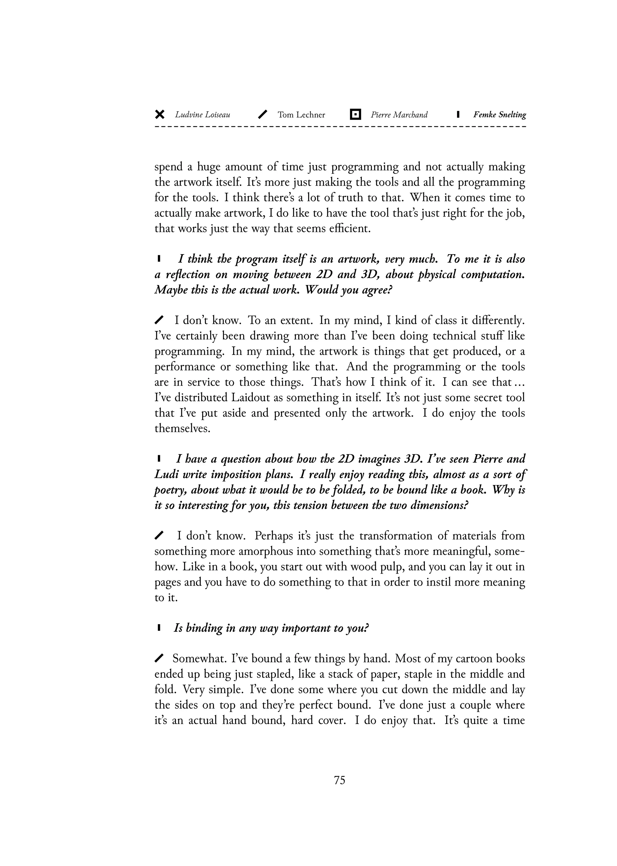 spend a huge amount of time just programming and not actually making
the artwork itself. It’s more just making the tools and all the programming
for the tools. I think there’s a lot of truth to that. When it comes time to
actually make artwork, I do like to have the tool that’s just right for the job,
that works just the way that seems efficient.
I think the program itself is an artwork, very much. To me it is also
a reflection on moving between 2D and 3D, about physical computation.
Maybe this is the actual work. Would you agree?
I don’t know. To an extent. In my mind, I kind of class it differently.
I’ve certainly been drawing more than I’ve been doing technical stuff like
programming. In my mind, the artwork is things that get produced, or a
performance or something like that. And the programming or the tools
are in service to those things. That’s how I think of it. I can see that ...
I’ve distributed Laidout as something in itself. It’s not just some secret tool
that I’ve put aside and presented only the artwork. I do enjoy the tools
themselves.
I have a question about how the 2D imagines 3D. I’ve seen Pierre and
Ludi write imposition plans. I really enjoy reading this, almost as a sort of
poetry, about what it would be to be folded, to be bound like a book. Why is
it so interesting for you, this tension between the two dimensions?
I don’t know. Perhaps it’s just the transformation of materials from
something more amorphous into something that’s more meaningful, some-
how. Like in a book, you start out with wood pulp, and you can lay it out in
pages and you have to do something to that in order to instil more meaning
to it.
Is binding in any way important to you?
Somewhat. I’ve bound a few things by hand. Most of my cartoon books
ended up being just stapled, like a stack of paper, staple in the middle and
fold. Very simple. I’ve done some where you cut down the middle and lay
the sides on top and they’re perfect bound. I’ve done just a couple where
it’s an actual hand bound, hard cover. I do enjoy that. It’s quite a time
75
 