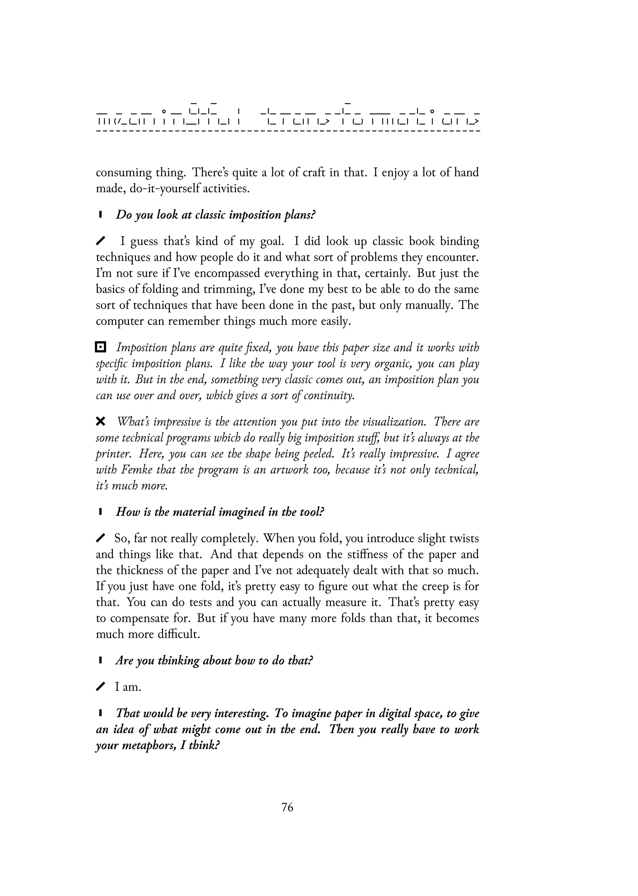 consuming thing. There’s quite a lot of craft in that. I enjoy a lot of hand
made, do-it-yourself activities.
Do you look at classic imposition plans?
I guess that’s kind of my goal. I did look up classic book binding
techniques and how people do it and what sort of problems they encounter.
I’m not sure if I’ve encompassed everything in that, certainly. But just the
basics of folding and trimming, I’ve done my best to be able to do the same
sort of techniques that have been done in the past, but only manually. The
computer can remember things much more easily.
Imposition plans are quite fixed, you have this paper size and it works with
specific imposition plans. I like the way your tool is very organic, you can play
with it. But in the end, something very classic comes out, an imposition plan you
can use over and over, which gives a sort of continuity.
What’s impressive is the attention you put into the visualization. There are
some technical programs which do really big imposition stuff, but it’s always at the
printer. Here, you can see the shape being peeled. It’s really impressive. I agree
with Femke that the program is an artwork too, because it’s not only technical,
it’s much more.
How is the material imagined in the tool?
So, far not really completely. When you fold, you introduce slight twists
and things like that. And that depends on the stiffness of the paper and
the thickness of the paper and I’ve not adequately dealt with that so much.
If you just have one fold, it’s pretty easy to figure out what the creep is for
that. You can do tests and you can actually measure it. That’s pretty easy
to compensate for. But if you have many more folds than that, it becomes
much more difficult.
Are you thinking about how to do that?
I am.
That would be very interesting. To imagine paper in digital space, to give
an idea of what might come out in the end. Then you really have to work
your metaphors, I think?
76
 