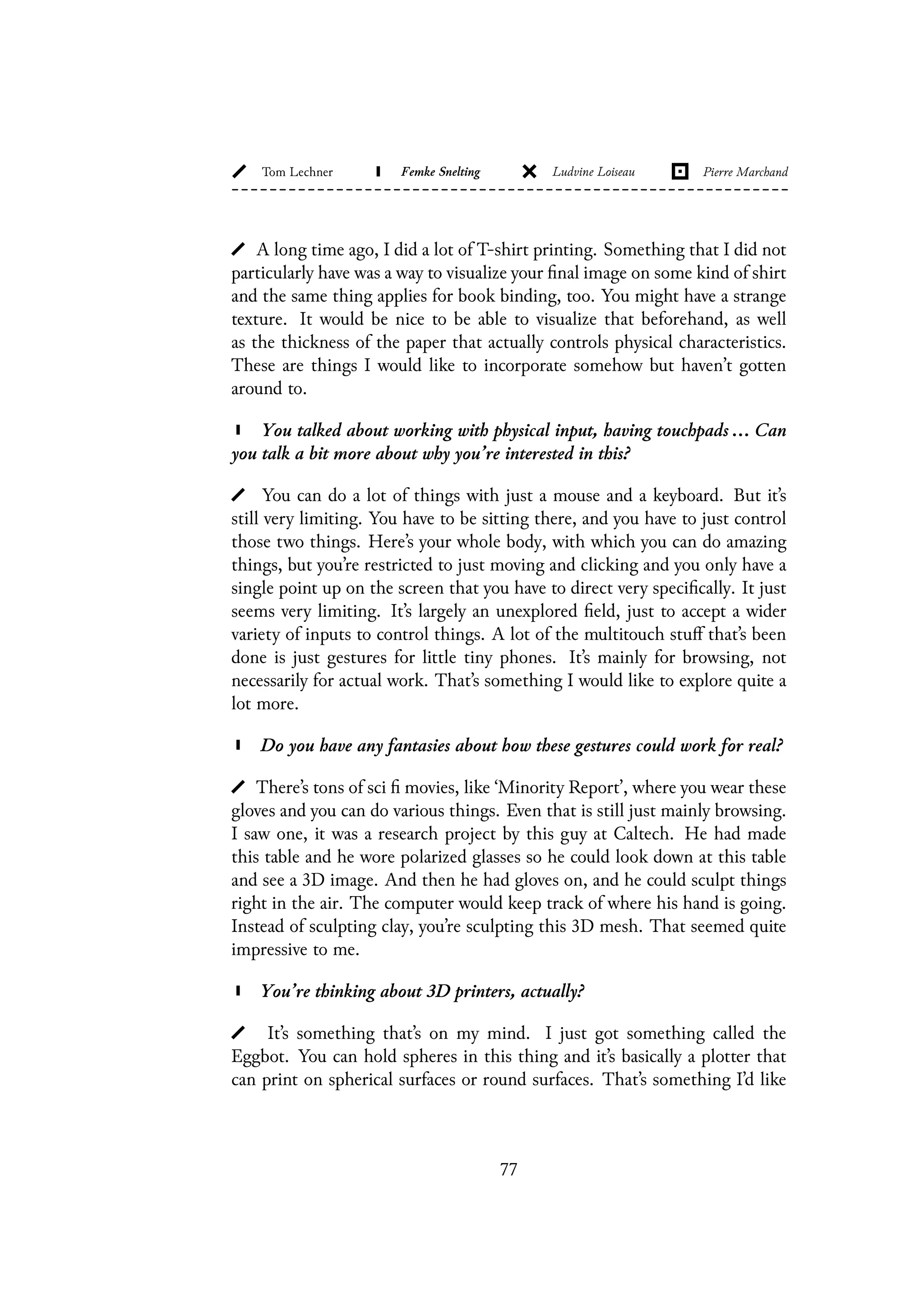 A long time ago, I did a lot of T-shirt printing. Something that I did not
particularly have was a way to visualize your final image on some kind of shirt
and the same thing applies for book binding, too. You might have a strange
texture. It would be nice to be able to visualize that beforehand, as well
as the thickness of the paper that actually controls physical characteristics.
These are things I would like to incorporate somehow but haven’t gotten
around to.
You talked about working with physical input, having touchpads ... Can
you talk a bit more about why you’re interested in this?
You can do a lot of things with just a mouse and a keyboard. But it’s
still very limiting. You have to be sitting there, and you have to just control
those two things. Here’s your whole body, with which you can do amazing
things, but you’re restricted to just moving and clicking and you only have a
single point up on the screen that you have to direct very specifically. It just
seems very limiting. It’s largely an unexplored field, just to accept a wider
variety of inputs to control things. A lot of the multitouch stuff that’s been
done is just gestures for little tiny phones. It’s mainly for browsing, not
necessarily for actual work. That’s something I would like to explore quite a
lot more.
Do you have any fantasies about how these gestures could work for real?
There’s tons of sci fi movies, like ‘Minority Report’, where you wear these
gloves and you can do various things. Even that is still just mainly browsing.
I saw one, it was a research project by this guy at Caltech. He had made
this table and he wore polarized glasses so he could look down at this table
and see a 3D image. And then he had gloves on, and he could sculpt things
right in the air. The computer would keep track of where his hand is going.
Instead of sculpting clay, you’re sculpting this 3D mesh. That seemed quite
impressive to me.
You’re thinking about 3D printers, actually?
It’s something that’s on my mind. I just got something called the
Eggbot. You can hold spheres in this thing and it’s basically a plotter that
can print on spherical surfaces or round surfaces. That’s something I’d like
77
 