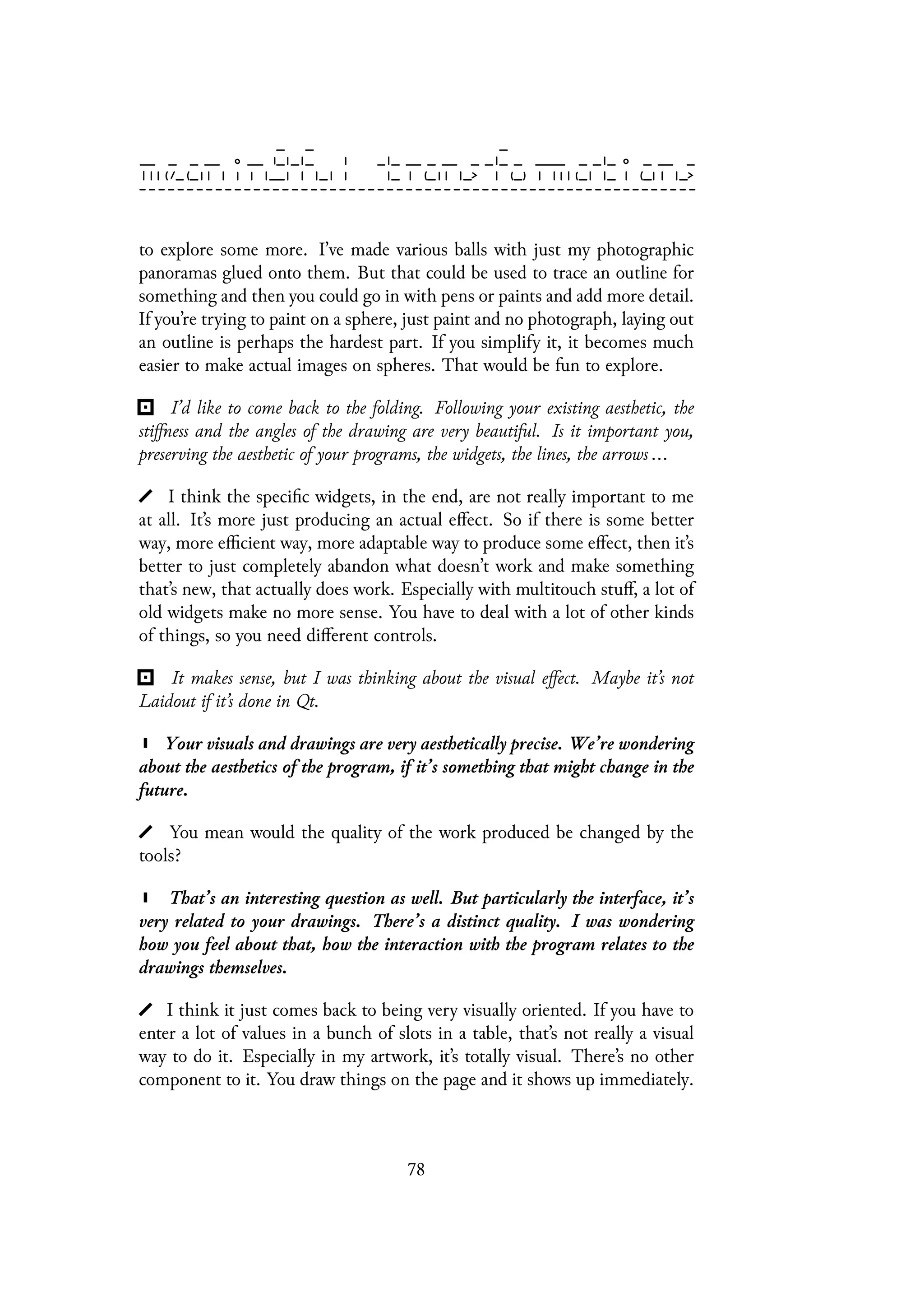to explore some more. I’ve made various balls with just my photographic
panoramas glued onto them. But that could be used to trace an outline for
something and then you could go in with pens or paints and add more detail.
If you’re trying to paint on a sphere, just paint and no photograph, laying out
an outline is perhaps the hardest part. If you simplify it, it becomes much
easier to make actual images on spheres. That would be fun to explore.
I’d like to come back to the folding. Following your existing aesthetic, the
stiffness and the angles of the drawing are very beautiful. Is it important you,
preserving the aesthetic of your programs, the widgets, the lines, the arrows ...
I think the specific widgets, in the end, are not really important to me
at all. It’s more just producing an actual effect. So if there is some better
way, more efficient way, more adaptable way to produce some effect, then it’s
better to just completely abandon what doesn’t work and make something
that’s new, that actually does work. Especially with multitouch stuff, a lot of
old widgets make no more sense. You have to deal with a lot of other kinds
of things, so you need different controls.
It makes sense, but I was thinking about the visual effect. Maybe it’s not
Laidout if it’s done in Qt.
Your visuals and drawings are very aesthetically precise. We’re wondering
about the aesthetics of the program, if it’s something that might change in the
future.
You mean would the quality of the work produced be changed by the
tools?
That’s an interesting question as well. But particularly the interface, it’s
very related to your drawings. There’s a distinct quality. I was wondering
how you feel about that, how the interaction with the program relates to the
drawings themselves.
I think it just comes back to being very visually oriented. If you have to
enter a lot of values in a bunch of slots in a table, that’s not really a visual
way to do it. Especially in my artwork, it’s totally visual. There’s no other
component to it. You draw things on the page and it shows up immediately.
78
 
