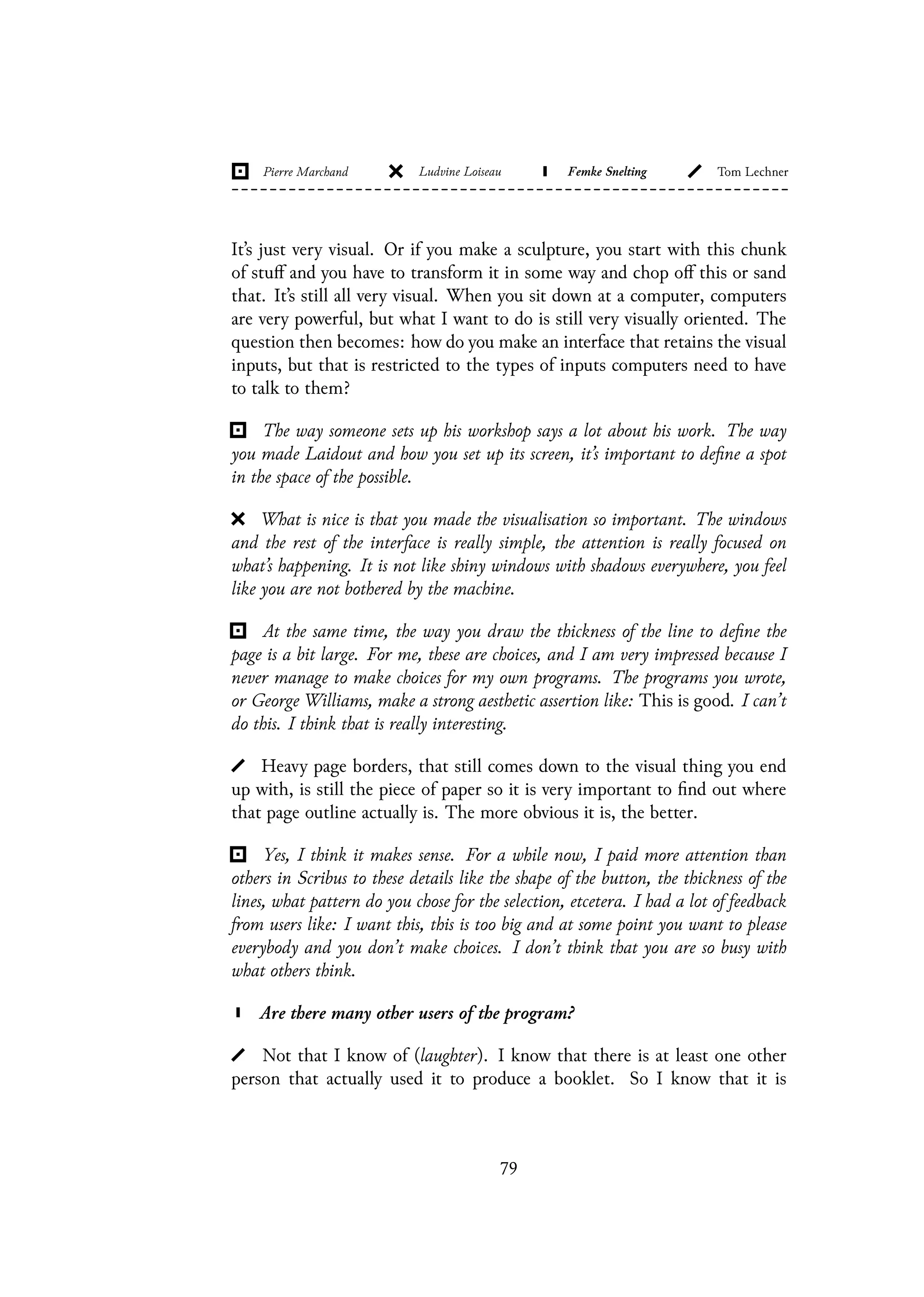 It’s just very visual. Or if you make a sculpture, you start with this chunk
of stuff and you have to transform it in some way and chop off this or sand
that. It’s still all very visual. When you sit down at a computer, computers
are very powerful, but what I want to do is still very visually oriented. The
question then becomes: how do you make an interface that retains the visual
inputs, but that is restricted to the types of inputs computers need to have
to talk to them?
The way someone sets up his workshop says a lot about his work. The way
you made Laidout and how you set up its screen, it’s important to define a spot
in the space of the possible.
What is nice is that you made the visualisation so important. The windows
and the rest of the interface is really simple, the attention is really focused on
what’s happening. It is not like shiny windows with shadows everywhere, you feel
like you are not bothered by the machine.
At the same time, the way you draw the thickness of the line to define the
page is a bit large. For me, these are choices, and I am very impressed because I
never manage to make choices for my own programs. The programs you wrote,
or George Williams, make a strong aesthetic assertion like: This is good. I can’t
do this. I think that is really interesting.
Heavy page borders, that still comes down to the visual thing you end
up with, is still the piece of paper so it is very important to find out where
that page outline actually is. The more obvious it is, the better.
Yes, I think it makes sense. For a while now, I paid more attention than
others in Scribus to these details like the shape of the button, the thickness of the
lines, what pattern do you chose for the selection, etcetera. I had a lot of feedback
from users like: I want this, this is too big and at some point you want to please
everybody and you don’t make choices. I don’t think that you are so busy with
what others think.
Are there many other users of the program?
Not that I know of (laughter). I know that there is at least one other
person that actually used it to produce a booklet. So I know that it is
79
 
