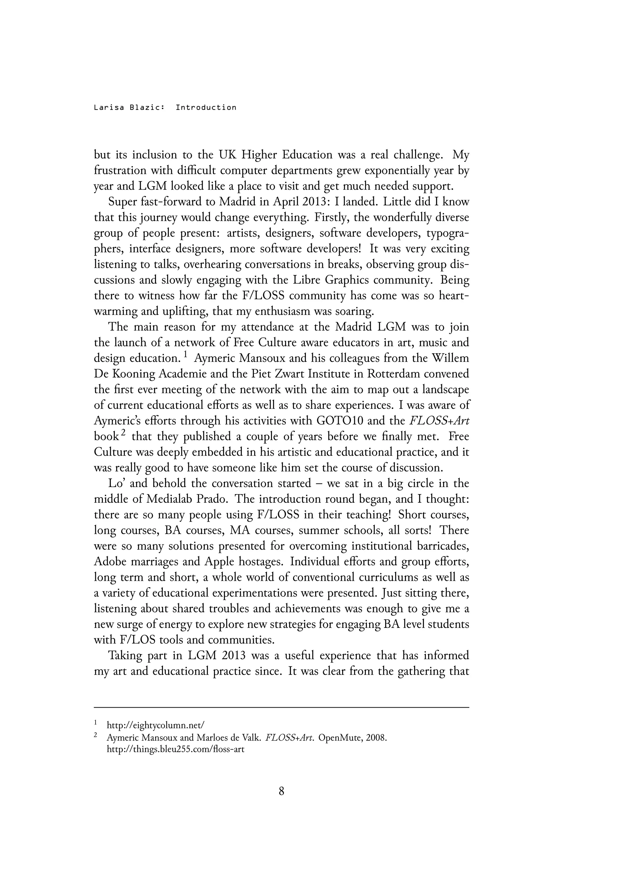 Larisa Blazic: Introduction
but its inclusion to the UK Higher Education was a real challenge. My
frustration with difficult computer departments grew exponentially year by
year and LGM looked like a place to visit and get much needed support.
Super fast-forward to Madrid in April 2013: I landed. Little did I know
that this journey would change everything. Firstly, the wonderfully diverse
group of people present: artists, designers, software developers, typogra-
phers, interface designers, more software developers! It was very exciting
listening to talks, overhearing conversations in breaks, observing group dis-
cussions and slowly engaging with the Libre Graphics community. Being
there to witness how far the F/LOSS community has come was so heart-
warming and uplifting, that my enthusiasm was soaring.
The main reason for my attendance at the Madrid LGM was to join
the launch of a network of Free Culture aware educators in art, music and
design education. 1 Aymeric Mansoux and his colleagues from the Willem
De Kooning Academie and the Piet Zwart Institute in Rotterdam convened
the first ever meeting of the network with the aim to map out a landscape
of current educational efforts as well as to share experiences. I was aware of
Aymeric’s efforts through his activities with GOTO10 and the FLOSS+Art
book 2 that they published a couple of years before we finally met. Free
Culture was deeply embedded in his artistic and educational practice, and it
was really good to have someone like him set the course of discussion.
Lo’ and behold the conversation started – we sat in a big circle in the
middle of Medialab Prado. The introduction round began, and I thought:
there are so many people using F/LOSS in their teaching! Short courses,
long courses, BA courses, MA courses, summer schools, all sorts! There
were so many solutions presented for overcoming institutional barricades,
Adobe marriages and Apple hostages. Individual efforts and group efforts,
long term and short, a whole world of conventional curriculums as well as
a variety of educational experimentations were presented. Just sitting there,
listening about shared troubles and achievements was enough to give me a
new surge of energy to explore new strategies for engaging BA level students
with F/LOS tools and communities.
Taking part in LGM 2013 was a useful experience that has informed
my art and educational practice since. It was clear from the gathering that
1
http://eightycolumn.net/
2
Aymeric Mansoux and Marloes de Valk. FLOSS+Art. OpenMute, 2008.
http://things.bleu255.com/floss-art
8
 