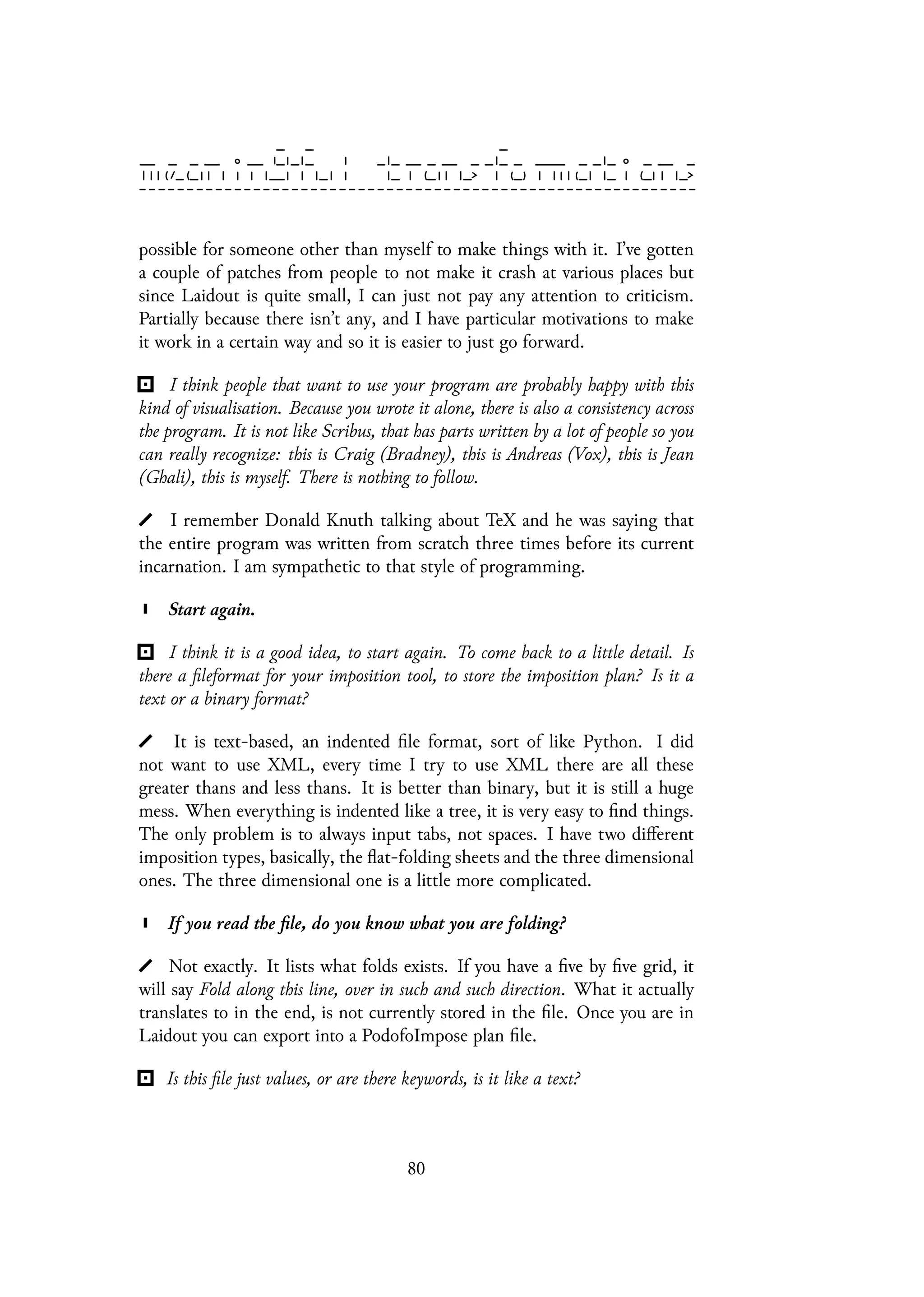 possible for someone other than myself to make things with it. I’ve gotten
a couple of patches from people to not make it crash at various places but
since Laidout is quite small, I can just not pay any attention to criticism.
Partially because there isn’t any, and I have particular motivations to make
it work in a certain way and so it is easier to just go forward.
I think people that want to use your program are probably happy with this
kind of visualisation. Because you wrote it alone, there is also a consistency across
the program. It is not like Scribus, that has parts written by a lot of people so you
can really recognize: this is Craig (Bradney), this is Andreas (Vox), this is Jean
(Ghali), this is myself. There is nothing to follow.
I remember Donald Knuth talking about TeX and he was saying that
the entire program was written from scratch three times before its current
incarnation. I am sympathetic to that style of programming.
Start again.
I think it is a good idea, to start again. To come back to a little detail. Is
there a fileformat for your imposition tool, to store the imposition plan? Is it a
text or a binary format?
It is text-based, an indented file format, sort of like Python. I did
not want to use XML, every time I try to use XML there are all these
greater thans and less thans. It is better than binary, but it is still a huge
mess. When everything is indented like a tree, it is very easy to find things.
The only problem is to always input tabs, not spaces. I have two different
imposition types, basically, the flat-folding sheets and the three dimensional
ones. The three dimensional one is a little more complicated.
If you read the file, do you know what you are folding?
Not exactly. It lists what folds exists. If you have a five by five grid, it
will say Fold along this line, over in such and such direction. What it actually
translates to in the end, is not currently stored in the file. Once you are in
Laidout you can export into a PodofoImpose plan file.
Is this file just values, or are there keywords, is it like a text?
80
 