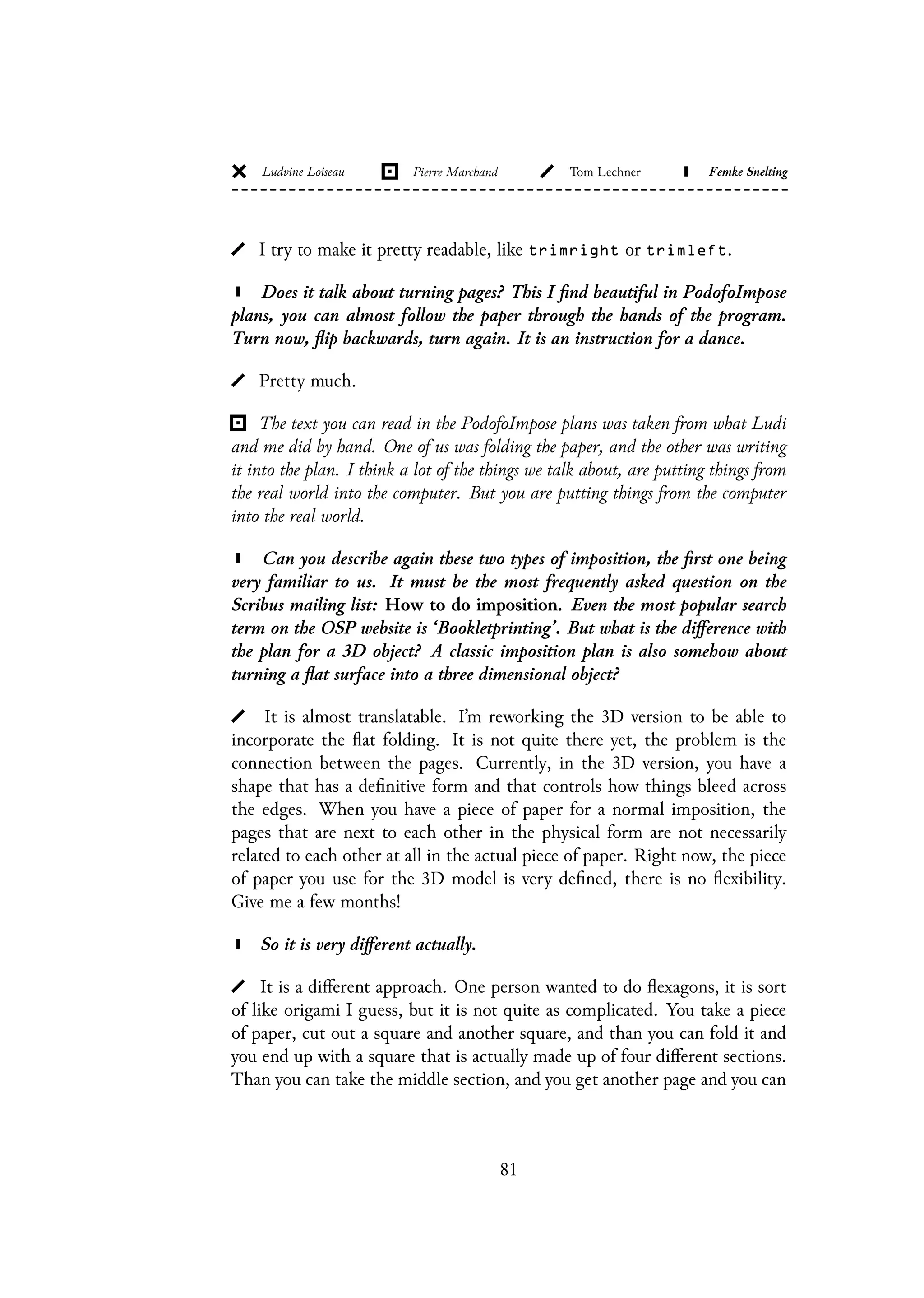 I try to make it pretty readable, like trimright or trimleft.
Does it talk about turning pages? This I find beautiful in PodofoImpose
plans, you can almost follow the paper through the hands of the program.
Turn now, flip backwards, turn again. It is an instruction for a dance.
Pretty much.
The text you can read in the PodofoImpose plans was taken from what Ludi
and me did by hand. One of us was folding the paper, and the other was writing
it into the plan. I think a lot of the things we talk about, are putting things from
the real world into the computer. But you are putting things from the computer
into the real world.
Can you describe again these two types of imposition, the first one being
very familiar to us. It must be the most frequently asked question on the
Scribus mailing list: How to do imposition. Even the most popular search
term on the OSP website is ‘Bookletprinting’. But what is the difference with
the plan for a 3D object? A classic imposition plan is also somehow about
turning a flat surface into a three dimensional object?
It is almost translatable. I’m reworking the 3D version to be able to
incorporate the flat folding. It is not quite there yet, the problem is the
connection between the pages. Currently, in the 3D version, you have a
shape that has a definitive form and that controls how things bleed across
the edges. When you have a piece of paper for a normal imposition, the
pages that are next to each other in the physical form are not necessarily
related to each other at all in the actual piece of paper. Right now, the piece
of paper you use for the 3D model is very defined, there is no flexibility.
Give me a few months!
So it is very different actually.
It is a different approach. One person wanted to do flexagons, it is sort
of like origami I guess, but it is not quite as complicated. You take a piece
of paper, cut out a square and another square, and than you can fold it and
you end up with a square that is actually made up of four different sections.
Than you can take the middle section, and you get another page and you can
81
 