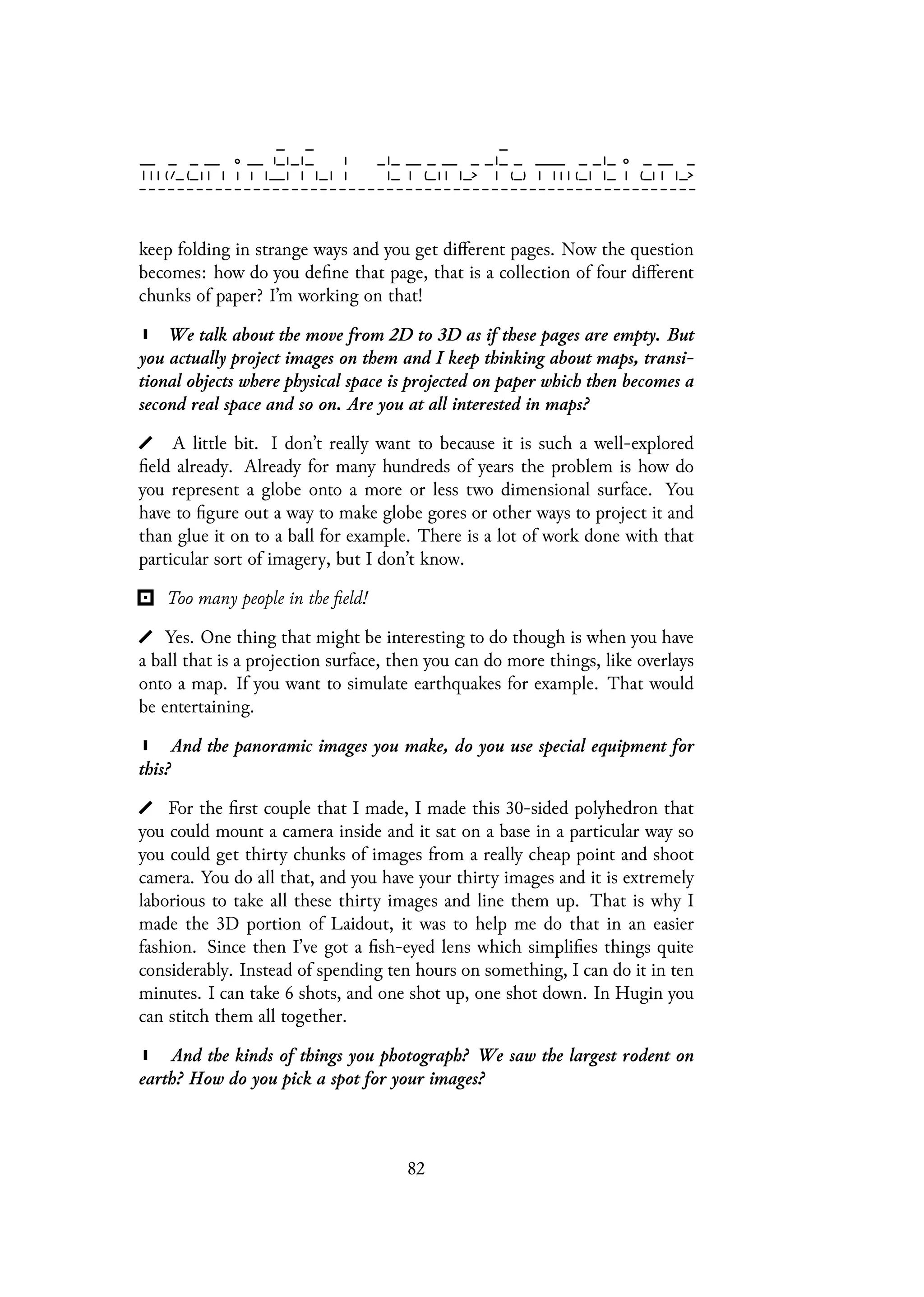 keep folding in strange ways and you get different pages. Now the question
becomes: how do you define that page, that is a collection of four different
chunks of paper? I’m working on that!
We talk about the move from 2D to 3D as if these pages are empty. But
you actually project images on them and I keep thinking about maps, transi-
tional objects where physical space is projected on paper which then becomes a
second real space and so on. Are you at all interested in maps?
A little bit. I don’t really want to because it is such a well-explored
field already. Already for many hundreds of years the problem is how do
you represent a globe onto a more or less two dimensional surface. You
have to figure out a way to make globe gores or other ways to project it and
than glue it on to a ball for example. There is a lot of work done with that
particular sort of imagery, but I don’t know.
Too many people in the field!
Yes. One thing that might be interesting to do though is when you have
a ball that is a projection surface, then you can do more things, like overlays
onto a map. If you want to simulate earthquakes for example. That would
be entertaining.
And the panoramic images you make, do you use special equipment for
this?
For the first couple that I made, I made this 30-sided polyhedron that
you could mount a camera inside and it sat on a base in a particular way so
you could get thirty chunks of images from a really cheap point and shoot
camera. You do all that, and you have your thirty images and it is extremely
laborious to take all these thirty images and line them up. That is why I
made the 3D portion of Laidout, it was to help me do that in an easier
fashion. Since then I’ve got a fish-eyed lens which simplifies things quite
considerably. Instead of spending ten hours on something, I can do it in ten
minutes. I can take 6 shots, and one shot up, one shot down. In Hugin you
can stitch them all together.
And the kinds of things you photograph? We saw the largest rodent on
earth? How do you pick a spot for your images?
82
 
