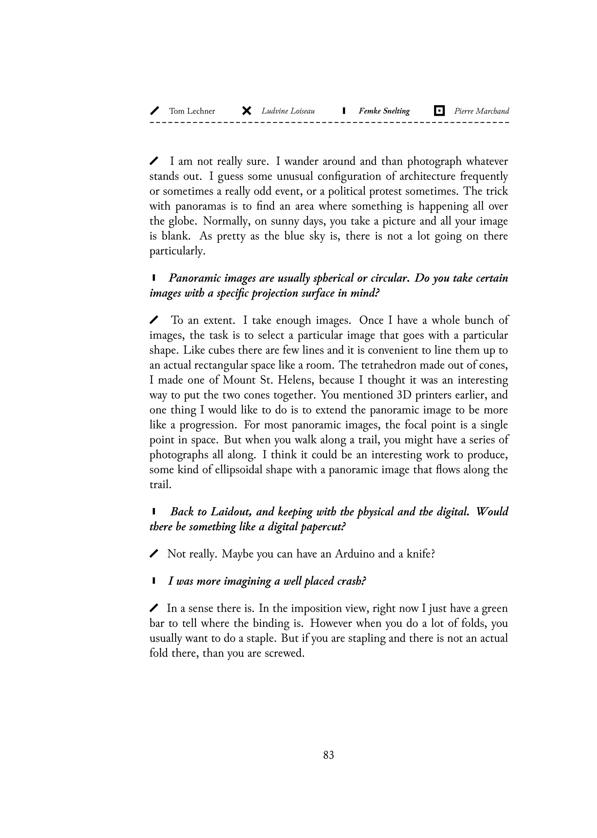 I am not really sure. I wander around and than photograph whatever
stands out. I guess some unusual configuration of architecture frequently
or sometimes a really odd event, or a political protest sometimes. The trick
with panoramas is to find an area where something is happening all over
the globe. Normally, on sunny days, you take a picture and all your image
is blank. As pretty as the blue sky is, there is not a lot going on there
particularly.
Panoramic images are usually spherical or circular. Do you take certain
images with a specific projection surface in mind?
To an extent. I take enough images. Once I have a whole bunch of
images, the task is to select a particular image that goes with a particular
shape. Like cubes there are few lines and it is convenient to line them up to
an actual rectangular space like a room. The tetrahedron made out of cones,
I made one of Mount St. Helens, because I thought it was an interesting
way to put the two cones together. You mentioned 3D printers earlier, and
one thing I would like to do is to extend the panoramic image to be more
like a progression. For most panoramic images, the focal point is a single
point in space. But when you walk along a trail, you might have a series of
photographs all along. I think it could be an interesting work to produce,
some kind of ellipsoidal shape with a panoramic image that flows along the
trail.
Back to Laidout, and keeping with the physical and the digital. Would
there be something like a digital papercut?
Not really. Maybe you can have an Arduino and a knife?
I was more imagining a well placed crash?
In a sense there is. In the imposition view, right now I just have a green
bar to tell where the binding is. However when you do a lot of folds, you
usually want to do a staple. But if you are stapling and there is not an actual
fold there, than you are screwed.
83
 