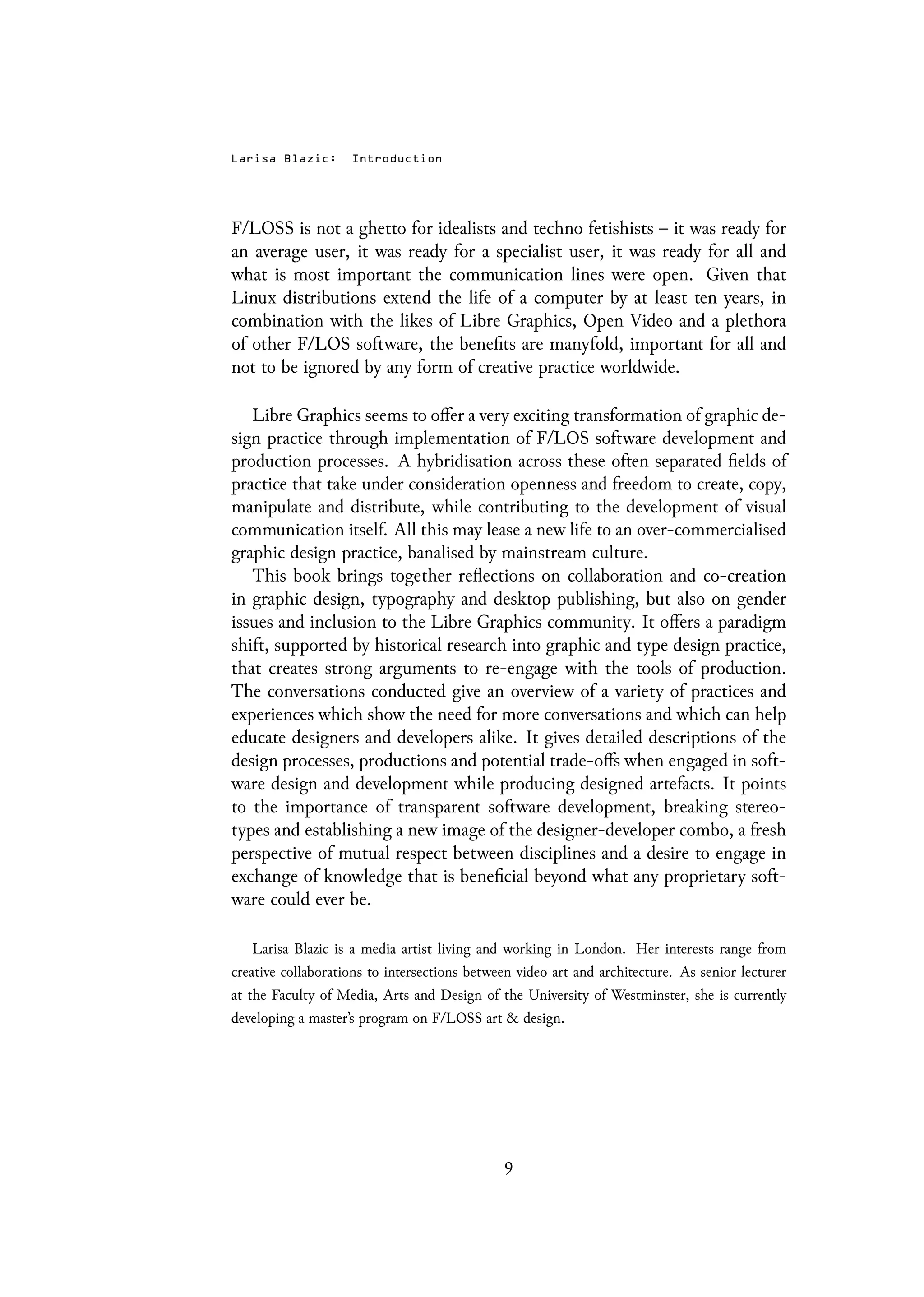 Larisa Blazic: Introduction
F/LOSS is not a ghetto for idealists and techno fetishists – it was ready for
an average user, it was ready for a specialist user, it was ready for all and
what is most important the communication lines were open. Given that
Linux distributions extend the life of a computer by at least ten years, in
combination with the likes of Libre Graphics, Open Video and a plethora
of other F/LOS software, the benefits are manyfold, important for all and
not to be ignored by any form of creative practice worldwide.
Libre Graphics seems to offer a very exciting transformation of graphic de-
sign practice through implementation of F/LOS software development and
production processes. A hybridisation across these often separated fields of
practice that take under consideration openness and freedom to create, copy,
manipulate and distribute, while contributing to the development of visual
communication itself. All this may lease a new life to an over-commercialised
graphic design practice, banalised by mainstream culture.
This book brings together reflections on collaboration and co-creation
in graphic design, typography and desktop publishing, but also on gender
issues and inclusion to the Libre Graphics community. It offers a paradigm
shift, supported by historical research into graphic and type design practice,
that creates strong arguments to re-engage with the tools of production.
The conversations conducted give an overview of a variety of practices and
experiences which show the need for more conversations and which can help
educate designers and developers alike. It gives detailed descriptions of the
design processes, productions and potential trade-offs when engaged in soft-
ware design and development while producing designed artefacts. It points
to the importance of transparent software development, breaking stereo-
types and establishing a new image of the designer-developer combo, a fresh
perspective of mutual respect between disciplines and a desire to engage in
exchange of knowledge that is beneficial beyond what any proprietary soft-
ware could ever be.
Larisa Blazic is a media artist living and working in London. Her interests range from
creative collaborations to intersections between video art and architecture. As senior lecturer
at the Faculty of Media, Arts and Design of the University of Westminster, she is currently
developing a master’s program on F/LOSS art & design.
9
 