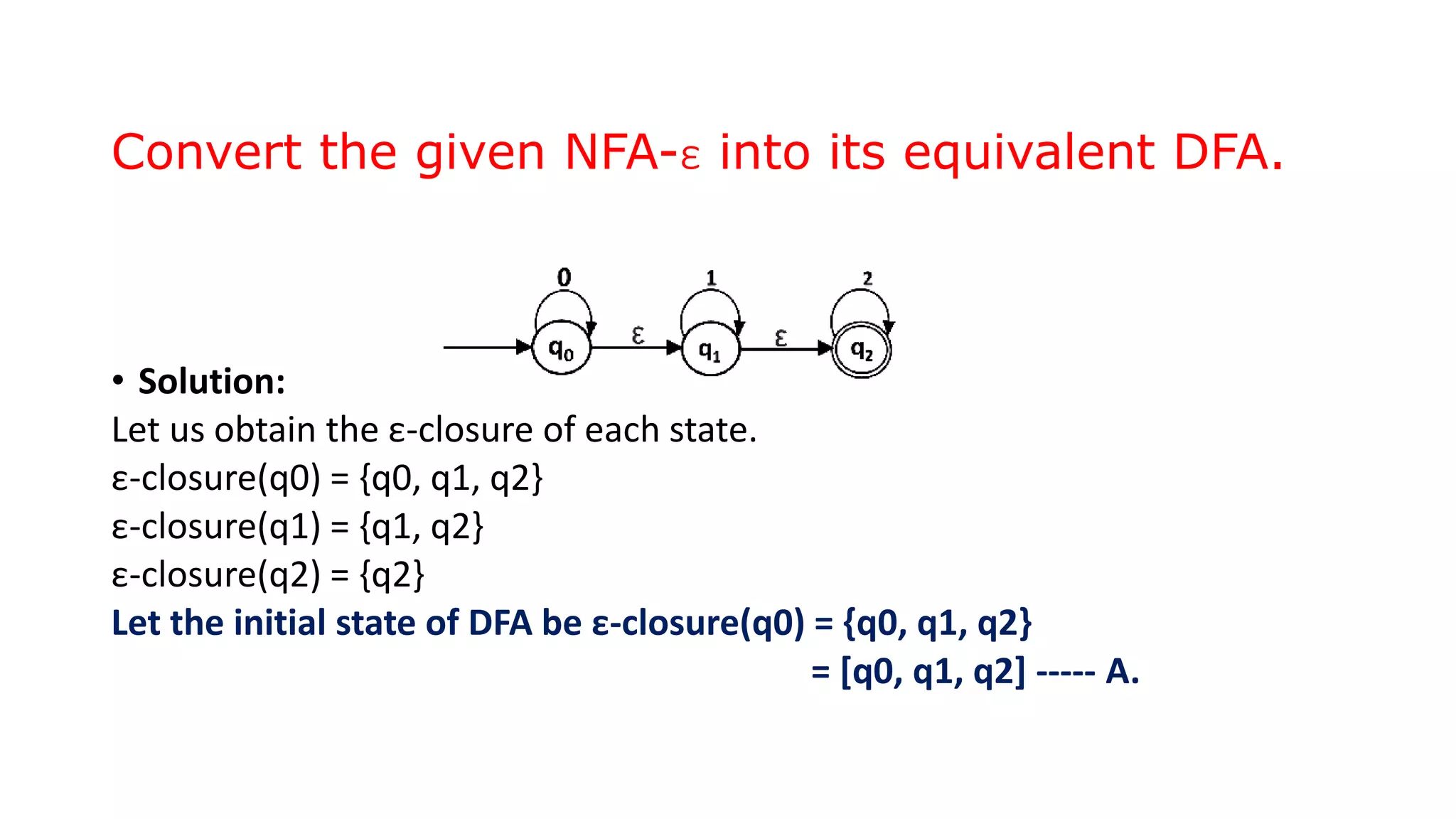 Convert the given NFA-ε into its equivalent DFA.
• Solution:
Let us obtain the ε-closure of each state.
ε-closure(q0) = {q0, q1, q2}
ε-closure(q1) = {q1, q2}
ε-closure(q2) = {q2}
Let the initial state of DFA be ε-closure(q0) = {q0, q1, q2}
= [q0, q1, q2] ----- A.
 