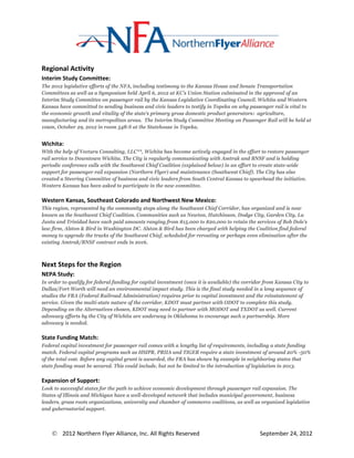 Regional Activity
Interim Study Committee:
The 2012 legislative efforts of the NFA, including testimony to the Kansas House and Senate Transportation
Committees as well as a Symposium held April 6, 2012 at KC’s Union Station culminated in the approval of an
Interim Study Committee on passenger rail by the Kansas Legislative Coordinating Council. Wichita and Western
Kansas have committed to sending business and civic leaders to testify in Topeka on why passenger rail is vital to
the economic growth and vitality of the state’s primary gross domestic product generators: agriculture,
manufacturing and its metropolitan areas. The Interim Study Committee Meeting on Passenger Rail will be held at
10am, October 29, 2012 in room 548-S at the Statehouse in Topeka.


Wichita:
With the help of Vectura Consulting, LLC**, Wichita has become actively engaged in the effort to restore passenger
rail service to Downtown Wichita. The City is regularly communicating with Amtrak and BNSF and is holding
periodic conference calls with the Southwest Chief Coalition (explained below) in an effort to create state-wide
support for passenger rail expansion (Northern Flyer) and maintenance (Southwest Chief). The City has also
created a Steering Committee of business and civic leaders from South Central Kansas to spearhead the initiative.
Western Kansas has been asked to participate in the new committee.

Western Kansas, Southeast Colorado and Northwest New Mexico:
This region, represented by the community stops along the Southwest Chief Corridor, has organized and is now
known as the Southwest Chief Coalition. Communities such as Newton, Hutchinson, Dodge City, Garden City, La
Junta and Trinidad have each paid amounts ranging from $15,000 to $20,000 to retain the services of Bob Dole’s
law firm, Alston & Bird in Washington DC. Alston & Bird has been charged with helping the Coalition find federal
money to upgrade the tracks of the Southwest Chief, scheduled for rerouting or perhaps even elimination after the
existing Amtrak/BNSF contract ends in 2016.



Next Steps for the Region
NEPA Study:
In order to qualify for federal funding for capital investment (once it is available) the corridor from Kansas City to
Dallas/Fort Worth will need an environmental impact study. This is the final study needed in a long sequence of
studies the FRA (Federal Railroad Administration) requires prior to capital investment and the reinstatement of
service. Given the multi-state nature of the corridor, KDOT must partner with ODOT to complete this study.
Depending on the Alternatives chosen, KDOT may need to partner with MODOT and TXDOT as well. Current
advocacy efforts by the City of Wichita are underway in Oklahoma to encourage such a partnership. More
advocacy is needed.

State Funding Match:
Federal capital investment for passenger rail comes with a lengthy list of requirements, including a state funding
match. Federal capital programs such as HSIPR, PRIIA and TIGER require a state investment of around 20% -50%
of the total cost. Before any capital grant is awarded, the FRA has shown by example in neighboring states that
state funding must be secured. This could include, but not be limited to the introduction of legislation in 2013.

Expansion of Support:
Look to successful states for the path to achieve economic development through passenger rail expansion. The
States of Illinois and Michigan have a well-developed network that includes municipal government, business
leaders, grass roots organizations, university and chamber of commerce coalitions, as well as organized legislative
and gubernatorial support.



     2012 Northern Flyer Alliance, Inc. All Rights Reserved                                    September 24, 2012
 