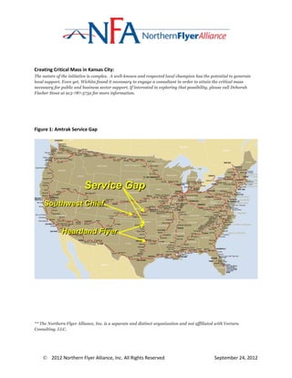 Creating Critical Mass in Kansas City:
The nature of the initiative is complex. A well-known and respected local champion has the potential to generate
local support. Even yet, Wichita found it necessary to engage a consultant in order to attain the critical mass
necessary for public and business sector support. If interested in exploring that possibility, please call Deborah
Fischer Stout at 913-787-5732 for more information.




Figure 1: Amtrak Service Gap




                          Service Gap
    Southwest Chief


              Heartland Flyer




** The Northern Flyer Alliance, Inc. is a separate and distinct organization and not affiliated with Vectura
Consulting, LLC.




     2012 Northern Flyer Alliance, Inc. All Rights Reserved                                   September 24, 2012
 