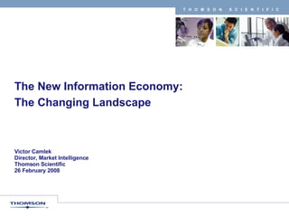 The New Information Economy:  The Changing Landscape Victor Camlek Director, Market Intelligence Thomson Scientific 26 February 2008 