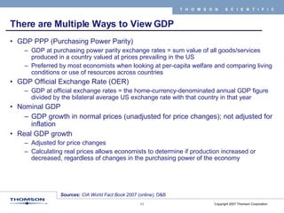 There are Multiple Ways to View GDP GDP PPP (Purchasing Power Parity)  GDP at purchasing power parity exchange rates = sum value of all goods/services produced in a country valued at prices prevailing in the US Preferred by most economists when looking at per-capita welfare and comparing living conditions or use of resources across countries GDP Official Exchange Rate (OER) GDP at official exchange rates = the home-currency-denominated annual GDP figure divided by the bilateral average US exchange rate with that country in that year Nominal GDP GDP growth in normal prices (unadjusted for price changes); not adjusted for inflation Real GDP growth Adjusted for price changes Calculating real prices allows economists to determine if production increased or decreased, regardless of changes in the purchasing power of the economy Sources :  CIA World Fact Book  2007 (online); D&B 