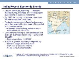 India: Recent Economic Trends Growth continues, fueled by IT, telecom, manufacturing, business processes (largely outsourcing of business functions) By 2025 the country could have more than 580M middle-class consumers Revised measurement of purchasing power parity has lowered India’s share of the global economy somewhat  Estimated share of global economic output reduced to 4.3% from 6.3% Government working to control inflation and avoid an overheated economy (4.07% as of 2/2/2008) Rate cuts are likely in 2H2008 In spite of growth, economy hampered by: Limits on foreign direct investment  Slow pace of economic reforms Social and cultural constraints Source : IMF; Economist,  Backgrounder: India’s Economy , 31 Dec 2007; RTT News, 15 Feb 2008; Deutsche Bank,  Global Economic Outlook , 14 Feb 2008 