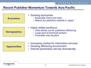 Recent Publisher Momentum Towards Asia Pacific  Growing economies Especially China and India Mature but attractive markets in Japan Economics Demographics Opportunities Highly skilled workforce India stands out for publishers offshoring Large pool of technical workers Favorable cost situation Increasing market for information services Growing offshoring environment Internet penetration will rise dramatically 