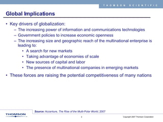 Global Implications Key drivers of globalization: The increasing power of information and communications technologies Government policies to increase economic openness The increasing size and geographic reach of the multinational enterprise is leading to:  A search for new markets Taking advantage of economies of scale  New sources of capital and labor  The presence of multinational companies in emerging markets These forces are raising the potential competitiveness of many nations Source:  Accenture,  The Rise of the Multi-Polar World , 2007 