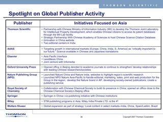 Spotlight on Global Publisher Activity STM publishing programs in Asia; Wiley India Private LTD. is the 4 th   Wiley Partnership with Chinese Ministry of Information Industry (MII) to develop the Thomson Joint Laboratory for Intellectual Property Development, which enables Chinese citizens to access its patent databases through the MII Lab facility Strategic Partnership With Chinese Academy of Sciences to host Chinese Science Citation Database Innovation in China website Two editorial centers in India Thomson Scientific Launched Nature China and Nature India, websites to highlight region’s scientific research Launched NPG Nature Asia-Pacific to handle editorial, marketing, sales, print and web production for the Group in the region;  develop the Nature brand in AP, developing society-owned publications; create a  publishing service Nature Publishing Group (NPG) Springer in China—co-publishing initiative with Chinese institutions Springer Global expansion as part of strategy: Local content in select markets–India, China, Spain/LatAm, Brazil Wolters Kluwer Targeting growth in international markets (Europe, China, India, S. America) as “critically important to our future.”  Science  available in Chinese and Japanese translations AAAS Asia Pacific Interface LexisNexis China Joint venture with Infomedia Elsevier Collaboration with Chinese Chemical Society to build its presence in China; opened an office close to the Chinese Chemical Society’s Beijing office Royal Society of Chemistry Opened office in Beijing devoted to academic journals to continue to strengthen/ develop relationships with leading Chinese researchers/societies Oxford University Press Initiatives Focused on Asia Publisher 