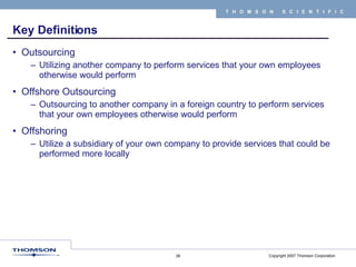 Key Definitions Outsourcing Utilizing another company to perform services that your own employees otherwise would perform Offshore Outsourcing Outsourcing to another company in a foreign country to perform services that your own employees otherwise would perform Offshoring Utilize a subsidiary of your own company to provide services that could be performed more locally 