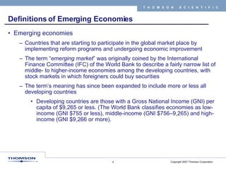 Definitions of Emerging Economies Emerging economies Countries that are starting to participate in the global market place by implementing reform programs and undergoing economic improvement  The term “ emerging market ” was originally coined by the International Finance Committee (IFC) of the World Bank to describe a fairly narrow list of middle- to higher-income economies among the developing countries, with stock markets in which foreigners could buy securities  The term’s meaning has since been expanded to include more or less all developing countries Developing countries are those with a Gross National Income (GNI) per capita of $9,265 or less. (The World Bank classifies economies as low-income (GNI $755 or less), middle-income (GNI $756–9,265) and high-income (GNI $9,266 or more).  