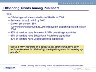 Offshoring Trends Among Publishers India Offshoring market estimated to be $440 M in 2006 Estimated to be $1.46 B by 2010 Growth per annum: 35% 100 vendors with around 26,000 employed in publishing-related roles in 2006 96% of vendors have Academic & STM publishing capabilities 57% of vendors have Educational Publishing capabilities 39% of vendors have Legal publishing capabilities Source :  Offshoring in the Publishing Vertical : An update ©ValueNotes Database Pvt. Ltd “ While STM/Academic and educational publishing have been the front-runners in offshoring, the legal segment is catching up quickly.” 