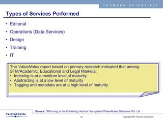 Types of Services Performed Editorial  Operations (Data Services) Design Training IT The  ValueNotes  report based on primary research indicated that among STM/Academic, Educational and Legal Markets: Indexing is at a medium level of maturity  Abstracting is at a low level of maturity Tagging and metadata are at a high level of maturity   Source :  Offshoring in the Publishing Vertical : An update ©ValueNotes Database Pvt. Ltd 