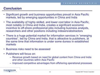 Conclusion Significant growth and business opportunities prevail in Asia Pacific markets, led by emerging opportunities in China and India The availability of highly skilled, and lower cost labor in Asia Pacific, most notably in China and India, creates a significant economic incentive to off-shore professional jobs including business analysts, researchers and other positions including indexers/abstractors There is a huge potential market for information services in “emerging countries”, led by China and India, that is attractive to publishers, at the same time that information is under some duress in established markets Business risks need to be assessed Publishers will focus on: Revenue growth based on need for global content from China and India and other countries within Asia Pacific Improved competitive advantages from offshoring operational processes 