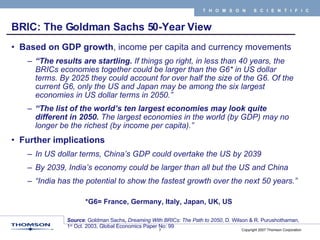 BRIC: The Goldman Sachs 50-Year View Based on GDP growth , income per capita and currency movements “ The results are startling.  If things go right, in less than 40 years, the BRICs economies together could be larger than the G6* in US dollar terms. By 2025 they could account for over half the size of the G6. Of the current G6, only the US and Japan may be among the six largest economies in US dollar terms in 2050.” “ The list of the world’s ten largest economies may look quite different in 2050.  The largest economies in the world (by GDP) may no longer be the richest (by income per capita).” Further implications In US dollar terms, China’s GDP could overtake the US by 2039 By 2039, India’s economy could be larger than all but the US and China “ India has the potential to show the fastest growth over the next 50 years.” Source :   Goldman Sachs ,  Dreaming With BRICs: The Path to 2050 , D. Wilson & R. Purushothaman, 1 st  Oct. 2003, Global Economics Paper No: 99 *G6= France, Germany, Italy, Japan, UK, US  
