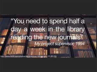 “You need to spend half a
          day a week in the library
          reading the new journals”
                                   My project supervisor, 1994

http://www.ﬂickr.com/photos/stevecadman/486261295 CC-BY-SA
 