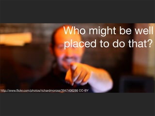 Who might be well
                                         placed to do that?



http://www.ﬂickr.com/photos/richardmoross/3947406286 CC-BY
 