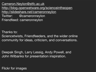 Cameron.Neylon@stfc.ac.uk
http://blog.openwetware.org/scienceintheopen
http://slideshare.net/cameronneylon
Twitter:     @cameronneylon
Friendfeed: cameronneylon


Thanks to:
Sciencetwists, Friendfeeders, and the wider online
community for ideas, criticism, and conversations.


Deepak Singh, Larry Lessig, Andy Powell, and
John Wilbanks for presentation inspiration.


Flickr for images
 