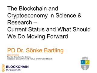 The Blockchain and
Cryptoeconomy in Science &
Research –
Current Status and What Should
We Do Moving Forward
PD Dr. Sönke Bartling
(@soenkeba)
Founder Blockchain For Science,
Associated research Humboldt Institute for Internet and Society
 