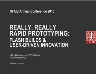 REALLY, REALLY
RAPID PROTOTYPING:
FLASH BUILDS &
USER-DRIVEN INNOVATION
February 23, 2015
Alex Humphreys, JSTOR Labs
@abhumphreys
NFAIS Annual Conference 2015
 