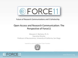 Future of Research Communications and E-Scholarship

Open Access and Research Communication: The
Perspective of Force11
Maryann E. Martone, Ph. D.
Executive Director
Professor of Neuroscience, University of California, San Diego

 