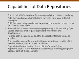 Capabilities of Data Repositories
• The technical infrastructure for managing digital content is evolving.
• Publishers and research institutions currently have very different
strategies
• Publishers are using a variety of expensive commercial products that
can scale to their needs.
• Research institutions are developing repository solutions using Open
Source products that require significant investment and
development
• Neither path is sustainable and the two rarely interface with one
another
• The two also place different priorities on persistence, relationships
to other objects, and end-user capabilities
• Capabilities like Application Protocol Interfaces (APIs) and
Representational State Transfer (REST) services are being sought by
users of both of these solutions
 