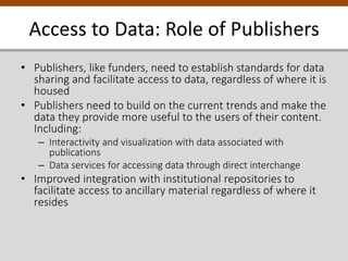 Access to Data: Role of Publishers
• Publishers, like funders, need to establish standards for data
sharing and facilitate access to data, regardless of where it is
housed
• Publishers need to build on the current trends and make the
data they provide more useful to the users of their content.
Including:
– Interactivity and visualization with data associated with
publications
– Data services for accessing data through direct interchange
• Improved integration with institutional repositories to
facilitate access to ancillary material regardless of where it
resides
 