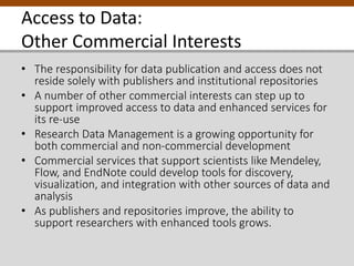 Access to Data:
Other Commercial Interests
• The responsibility for data publication and access does not
reside solely with publishers and institutional repositories
• A number of other commercial interests can step up to
support improved access to data and enhanced services for
its re-use
• Research Data Management is a growing opportunity for
both commercial and non-commercial development
• Commercial services that support scientists like Mendeley,
Flow, and EndNote could develop tools for discovery,
visualization, and integration with other sources of data and
analysis
• As publishers and repositories improve, the ability to
support researchers with enhanced tools grows.
 