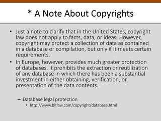 * A Note About Copyrights
• Just a note to clarify that in the United States, copyright
law does not apply to facts, data, or ideas. However,
copyright may protect a collection of data as contained
in a database or compilation, but only if it meets certain
requirements.
• In Europe, however, provides much greater protection
of databases. It prohibits the extraction or reutilization
of any database in which there has been a substantial
investment in either obtaining, verification, or
presentation of the data contents.
– Database legal protection
• http://www.bitlaw.com/copyright/database.html
 