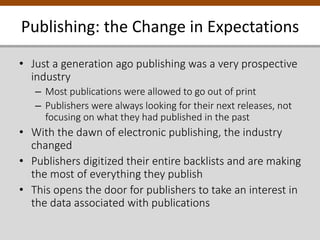 Publishing: the Change in Expectations
• Just a generation ago publishing was a very prospective
industry
– Most publications were allowed to go out of print
– Publishers were always looking for their next releases, not
focusing on what they had published in the past
• With the dawn of electronic publishing, the industry
changed
• Publishers digitized their entire backlists and are making
the most of everything they publish
• This opens the door for publishers to take an interest in
the data associated with publications
 