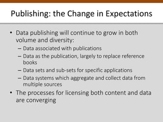 • Data publishing will continue to grow in both
volume and diversity:
– Data associated with publications
– Data as the publication, largely to replace reference
books
– Data sets and sub-sets for specific applications
– Data systems which aggregate and collect data from
multiple sources
• The processes for licensing both content and data
are converging
Publishing: the Change in Expectations
 