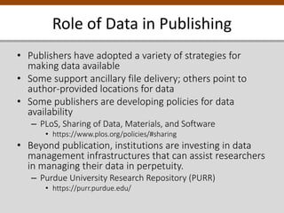 Role of Data in Publishing
• Publishers have adopted a variety of strategies for
making data available
• Some support ancillary file delivery; others point to
author-provided locations for data
• Some publishers are developing policies for data
availability
– PLoS, Sharing of Data, Materials, and Software
• https://www.plos.org/policies/#sharing
• Beyond publication, institutions are investing in data
management infrastructures that can assist researchers
in managing their data in perpetuity.
– Purdue University Research Repository (PURR)
• https://purr.purdue.edu/
 