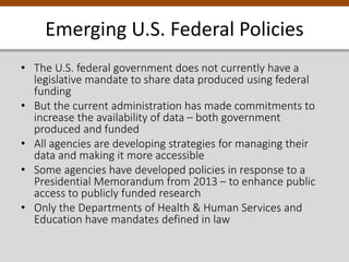 Emerging U.S. Federal Policies
• The U.S. federal government does not currently have a
legislative mandate to share data produced using federal
funding
• But the current administration has made commitments to
increase the availability of data – both government
produced and funded
• All agencies are developing strategies for managing their
data and making it more accessible
• Some agencies have developed policies in response to a
Presidential Memorandum from 2013 – to enhance public
access to publicly funded research
• Only the Departments of Health & Human Services and
Education have mandates defined in law
 