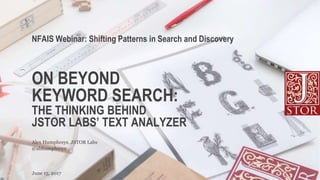 ON BEYOND
KEYWORD SEARCH:
THE THINKING BEHIND
JSTOR LABS’ TEXT ANALYZER
NFAIS Webinar: Shifting Patterns in Search and Discovery
June 15, 2017
@abhumphreys
Alex Humphreys, JSTOR Labs
 