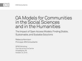 K|N Consultants
OA Models for Communities
in the Social Sciences
and in the Humanities
The Impact of Open Access Models:Finding Stable,
Sustainable,and Scalable Solutions
Rebecca Kennison
Principal,K|N Consultants
NFAIS Workshop
The Hub at the Cira Centre
Philadelphia,PA
October 23,2015
 