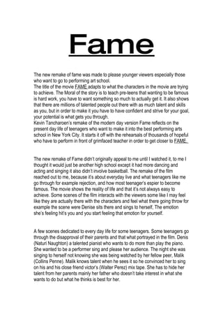 Fame
The new remake of fame was made to please younger viewers especially those
who want to go to performing art school.
The title of the movie FAME adapts to what the characters in the movie are trying
to achieve. The Moral of the story is to teach pre-teens that wanting to be famous
is hard work, you have to want something so much to actually get it. It also shows
that there are millions of talented people out there with as much talent and skills
as you, but in order to make it you have to have confident and strive for your goal,
your potential is what gets you through.
Kevin Tancharoen’s remake of the modern day version Fame reflects on the
present day life of teenagers who want to make it into the best performing arts
school in New York City. It starts it off with the rehearsals of thousands of hopeful
who have to perform in front of grimfaced teacher in order to get closer to FAME.


The new remake of Fame didn’t originally appeal to me until I watched it, to me I
thought it would just be another high school except it had more dancing and
acting and singing it also didn’t involve basketball. The remake of the film
reached out to me, because it’s about everyday live and what teenagers like me
go through for example rejection, and how most teenager’s espier to become
famous. The movie shows the reality of life and that it’s not always easy to
achieve. Some scenes of the film interacts with the viewers some like I may feel
like they are actually there with the characters and feel what there going throw for
example the scene were Denise sits there and sings to herself, The emotion
she’s feeling hit’s you and you start feeling that emotion for yourself.


A few scenes dedicated to every day life for some teenagers. Some teenagers go
through the disapproval of their parents and that what portrayed in the film. Denis
(Naturi Naughton) a talented pianist who wants to do more than play the piano.
She wanted to be a performer sing and please her audience. The night she was
singing to herself not knowing she was being watched by her fellow peer, Malik
(Collins Penne). Malik knows talent when he sees it so he convinced her to sing
on his and his close friend victor’s (Walter Perez) mix tape. She has to hide her
talent from her parents mainly her father who doesn’t take interest in what she
wants to do but what he thinks is best for her.
 