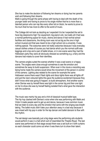 She has to make the decision of following her dreams or doing has her parents
wish and following their dreams.
Malik is going through the same phase with having to deal with the death of his
younger sister and having to prove to his single mother that he is more than a
talented person who can rap like every other kid on block, hw wants to prove to
his mum that he has more to offer to the world of music.

The College did not look as dazzling as I expected it to be I expected the set to
have big classrooms high Tec equipment, big piano’s etc, but really all it had was
a normal performing space for music, drama and dance it had normal school
facilities and classrooms, the dining room was not as big as the one in high
school musical and that was meant to be a high school not a university. It was
nothing special. The costumes were not really costumes because it was everyday
casual clothes unless of course you had dance which you the normal outfit was
leggings and a top and a pair of ballet shoes, or in one scene were they had the
Halloween party they were all obviously dressed as something e.g. a fairy and the
dancers had masks to cover their identities.

The camera angles suited the scenes whether it was a sad scene or a happy
scene. The angles were close enough sometimes to see the emotion and
sometimes far away to build suspension. When ever in the movie a recording was
being home made the camera would show the movement of the person in control
of the camera. Lighting also related to the scene for example the same
Halloween scene there wasn’t flash lights and disco lights there was all lights off
and just the neon coloured lights this gave the audience excitement because they
didn’t know what was going to happen, to build atmosphere. And another scene
when Denise was by herself there was light in the corner big and then one light
on her to show she was by herself feeling isolated that’s what gave the interaction
with the audience.


The music was mainly hip pop and a hint of classical musical ballet type.
The hip hop clashed with Denise’s voice when she was performing with Malik and
Victor it made people want to get up and dance, because it was common music
that we listen to every day and the emotion that came with the singing was breath
taking. The ballet music didn’t take your attention away in a bad way because it
was mixed with hip pop in order for the tap dancer and ballet dancers to flow with
the rhythm.

The set design was basically just a big stage were the performing arts students
would perform it was in a hall which sort of resembled the Theatre Royal. The last
scene was performed on that stage except there was a set built on it with curtains
so each character could come out when it was there turn to show their talent.
 