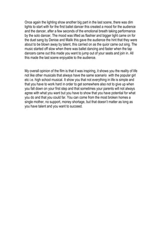 Once again the lighting show another big part in the last scene, there was dim
lights to start with for the first ballet dancer this created a mood for the audience
and the dancer, after a few seconds of the emotional breath taking performance
by the solo dancer, The mood was lifted as flashier and bigger light came on for
the duet sang by Denise and Malik this gave the audience the hint that they were
about to be blown away by talent, this carried on as the quior came out sing. The
music started off slow when there was ballet dancing and faster when the tap
dancers came out this made you want to jump out of your seats and join in. All
this made the last scene enjoyable to the audience.


My overall opinion of the film is that it was inspiring, it shows you the reality of life
not like other musicals that always have the same scenario with the popular girl
etc i.e. high school musical. It show you that not everything in life is simple and
that you have to work hard in order to get somewhere also not to give up when
you fall down on your first step and that sometimes your parents will not always
agree with what you want but you have to show that you have potential for what
you do and that you could far. You can come from the most broken homes a
single mother, no support, money shortage, but that doesn’t matter as long as
you have talent and you want to succeed.
 