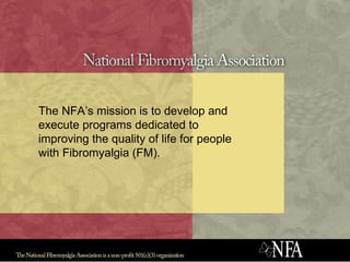 The NFA’s mission is to develop and execute programs dedicated to improving the quality of life for people with Fibromyalgia (FM).  