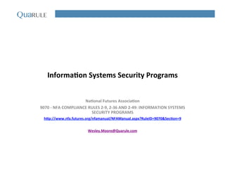 Informa(on	
  Systems	
  Security	
  Programs	
  
Na(onal	
  Futures	
  Associa(on	
  
9070	
  -­‐	
  NFA	
  COMPLIANCE	
  RULES	
  2-­‐9,	
  2-­‐36	
  AND	
  2-­‐49:	
  INFORMATION	
  SYSTEMS	
  
SECURITY	
  PROGRAMS	
  
hNp://www.nfa.futures.org/nfamanual/NFAManual.aspx?RuleID=9070&Sec(on=9	
  
	
  
Wesley.Moore@Quarule.com	
  
 