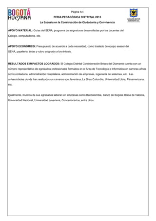 Página 4/4
FERIA PEDAGÓGICA DISTRITAL 2015
La Escuela en la Construcción de Ciudadanía y Convivencia
APOYO MATERIAL: Guías del SENA, programa de asignaturas desarrolladas por los docentes del
Colegio, computadores, etc.
APOYO ECONÓMICO: Presupuesto de acuerdo a cada necesidad, como traslado de equipo asesor del
SENA, papelería, tintas y rubro asignado a los énfasis.
RESULTADOS E IMPACTOS LOGRADOS: El Colegio Distrital Confederación Brisas del Diamante cuenta con un
número representativo de egresados profesionales formados en el Área de Tecnología e Informática en carreras afines
como contaduría, administración hospitalaria, administración de empresas, ingeniería de sistemas, etc. Las
universidades donde han realizado sus carreras son Javeriana, La Gran Colombia, Universidad Libre, Panamericana,
etc.
Igualmente, muchos de sus egresados laboran en empresas como Bancolombia, Banco de Bogotá, Bolsa de Valores,
Universidad Nacional, Universidad Javeriana, Concesionarios, entre otros.
 