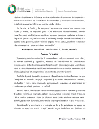 religiosas, impulsando la defensa de los derechos humanos, la protección de los pueblos y
comunidades indígenas, de los colectivos más vulnerables y la conservación del ambiente,
en definitiva, educar en valores nos compete a todas y todos.
La Escuela, la familia y la comunidad, son contextos idóneos para enseñar estos
valores y además, al impulsarlo junto a las habilidades socioemocionales, también
conocidas como habilidades no cognitivas, logramos incentivar conductas, actitudes y
rasgos que ayudan a las y los estudiantes a “entender y manejar las emociones, establecer y
alcanzar metas positivas, sentir y mostrar empatía por los demás, establecer y mantener
relaciones positivas y tomar decisiones responsables”
Elementos o Componentes Articuladores de la Gestión Curricular
Áreas de Formación
Se entiende como la combinación de ramas del saber, del conocimiento o temas afines,
de manera coherente y organizada, tomando en consideración las características
epistemológicas de las disciplinas, procedimientos, entre otros aspectos, que desarrolladas
desde la vinculación teórico – práctica de las intencionalidades educativas, convergen en el
aprendizaje activo y a la integración de los ámbitos del conocer y el hacer.
Desde las áreas de formación se asumen la educación como continuo humano, con una
concepción de totalidad compleja, integrando y abordando conocimientos, actitudes,
habilidades y valores para movilizarlos conjuntamente en procura de experiencias de
enseñanza - aprendizaje ajustados a la realidad.
En cada área de formación las y los estudiantes deben adquirir la capacidad y habilidad
de definir, comprender, interpretar, aplicar, producir, tomar decisiones, pensar de manera
crítica, resolver problemas, actuar en diferentes situaciones y distintos contextos, crear,
disfrutar, reflexionar, expresarse, transformar y seguir aprendiendo en el resto de sus vidas.
Considerando la experiencia y el potencial de las y los estudiantes, así como las
prácticas en contextos reales, lo que permite mayor flexibilidad en términos de
Dirección General de Currículo 2022
 